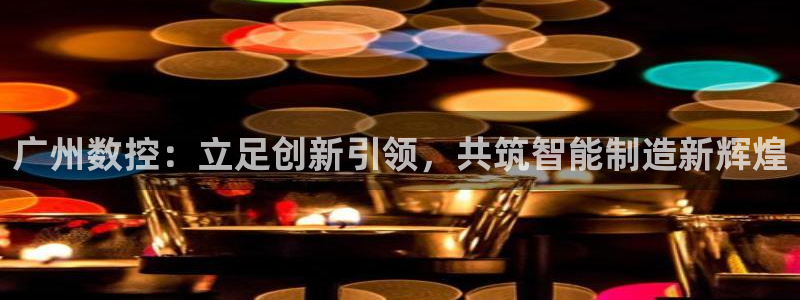 天辰娱乐链接:广州数控:立足创新引领,共筑智能制造新辉煌