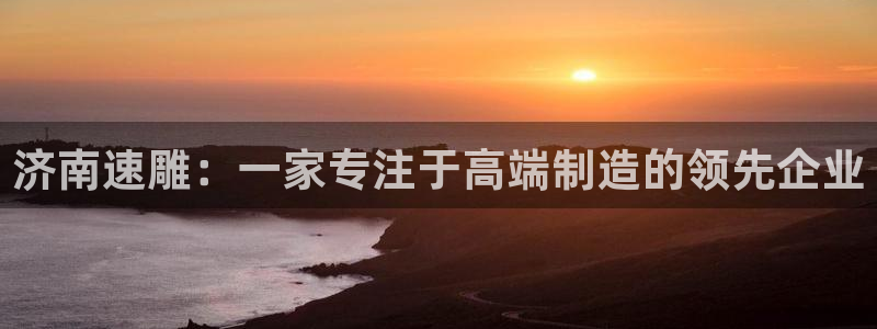 天辰说娱乐:济南速雕:一家专注于高端制造的领先企业