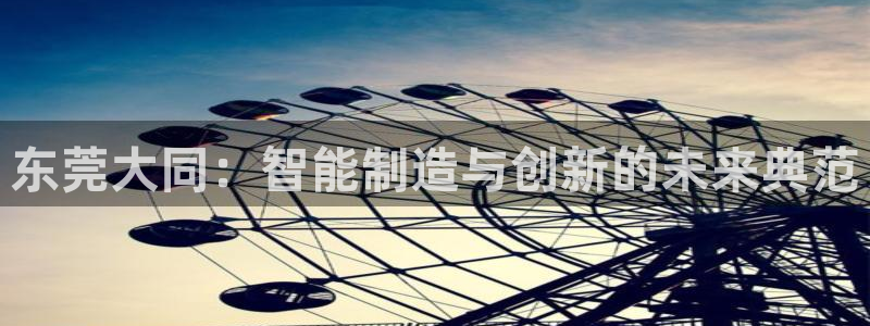 天辰娱乐视频:东莞大同:智能制造与创新的未来典范